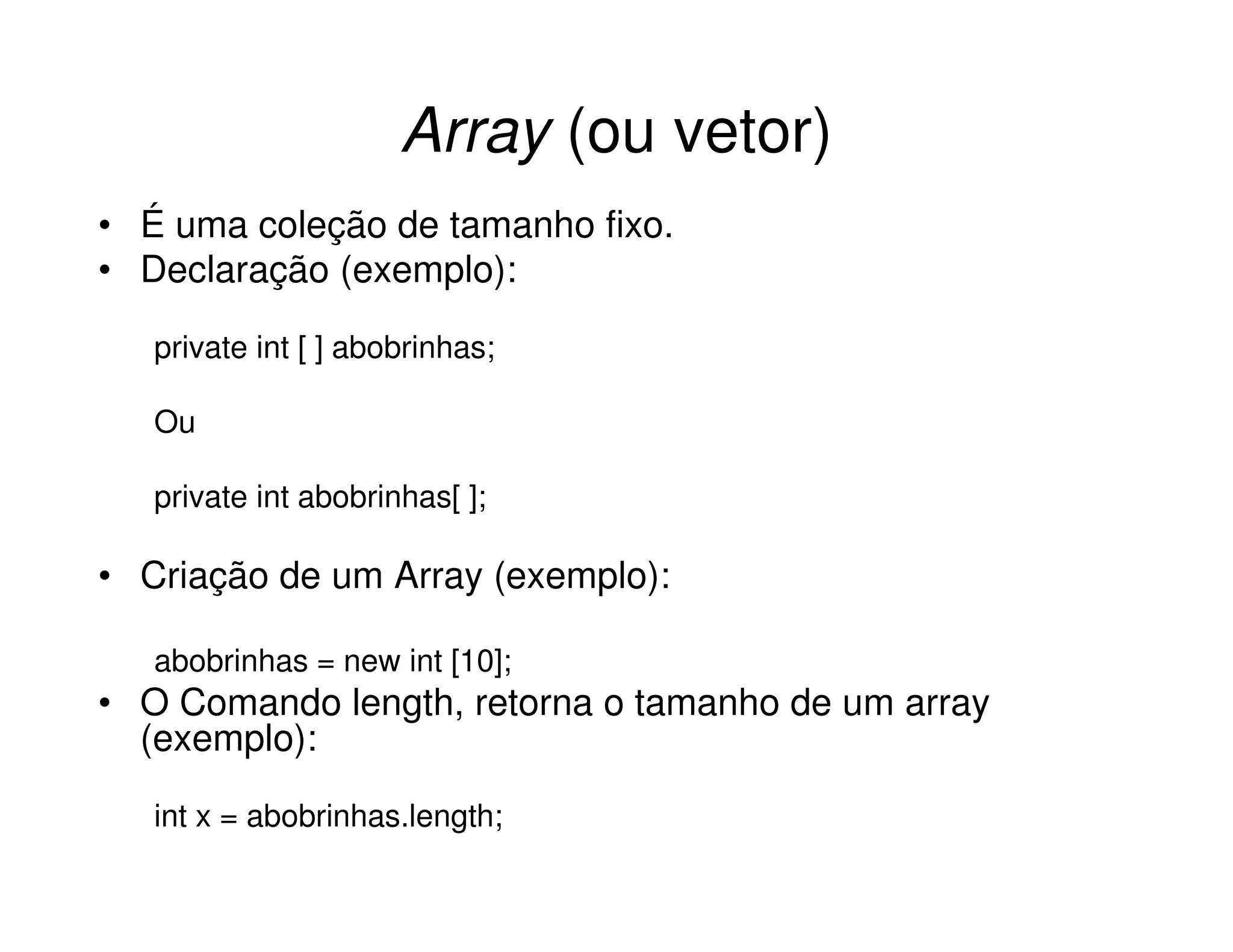 Array (ou vetor)
• É uma coleção de tamanho fixo.
• Declaração (exemplo):

   private int [ ] abobrinhas;

   Ou

   private int abobrinhas[ ];

• Criação de um Array (exemplo):

   abobrinhas = new int [10];
• O Comando length, retorna o tamanho de um array
  (exemplo):

   int x = abobrinhas.length;
 