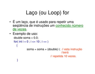 Laço (ou Loop) for
• É um laço, que é usado para repetir uma
  seqüência de instruções um conhecido número
  de vezes.
• Exemplo de uso:
  double soma = 0.0;
  for( int i = 0 ; i <= 10 ; i ++ )
    {
               soma = soma + (double) i; // esta instrução
                                              //será
                                    // repetida 10 vezes.
     }
 