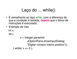 Laço do ... while()
• É semelhante ao laço while, com a diferença de
   que a condição é testada, depois que o bloco de
   instruções é executado.
• Exemplo de Uso
  int x;
   do {
             x = Integer.parseInt(
                   JOptionPane.showInputDialog(
                   “Digitar número inteiro positivo”));
       } while( x <= 0 );
 