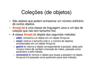 Coleções (de objetos)
• São objetos que podem armazenar um número arbitrário
  de outros objetos.
• ArrayList é uma classe da linguagem Java e um tipo de
  coleção que não tem tamanho fixo.
• A classe ArrayList dispõe dos seguintes métodos:
   – add(): armazena um objeto em um objeto ArrayList.
   – size(): retorna o tamanho (isto é, o número de objetos)
     armazenados em um objeto ArrayList.
   – get(int i): retorna o objeto correspondente à posição, dada pelo
     número inteiro (i), também chamado de índice, passado como
     parâmetro a este método.
   – remove(int i): remove o objeto que ocupa a posição i no objeto
     ArrayList (i é passado como parâmetro para este método).
 