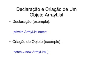 Declaração e Criação de Um
          Objeto ArrayList
• Declaração (exemplo):

  private ArrayList notes;


• Criação do Objeto (exemplo):

  notes = new ArrayList( );
 