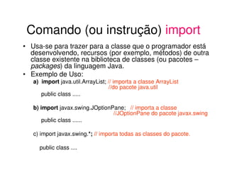 Comando (ou instrução) import
• Usa-se para trazer para a classe que o programador está
  desenvolvendo, recursos (por exemplo, métodos) de outra
  classe existente na biblioteca de classes (ou pacotes –
  packages) da linguagem Java.
• Exemplo de Uso:
   a) import java.util.ArrayList; // importa a classe ArrayList
                                  //do pacote java.util
      public class .....

   b) import javax.swing.JOptionPane; // importa a classe
                                 //JOptionPane do pacote javax.swing
       public class ......

   c) import javax.swing.*; // importa todas as classes do pacote.

     public class ....
 