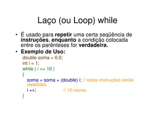 Laço (ou Loop) while
• É usado para repetir uma certa seqüência de
  instruções, enquanto a condição colocada
  entre os parênteses for verdadeira.
• Exemplo de Uso:
  double soma = 0.0;
  int i = 1;
  while ( i <= 10 )
  {
     soma = soma + (double) i; // estas instruções serão
     repetidas
     i ++;           // 10 vezes.
  }
 