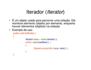 Iterador (Iterator)
• É um objeto usado para percorrer uma coleção. Ele
  monitora elemento (objeto) por elemento, enquanto
  houver elementos (objetos) na coleção.
• Exemplo de uso:
   public void listNotes( )
   {
                 Iterator zeca = notes.iterator( );
                 while ( zeca.hasNext( ) )
                 {
                          System.out.println( zeca. next( ) );
                 }
   }
 