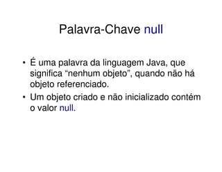 Palavra-Chave null

• É uma palavra da linguagem Java, que
  significa “nenhum objeto”, quando não há
  objeto referenciado.
• Um objeto criado e não inicializado contém
  o valor null.
 