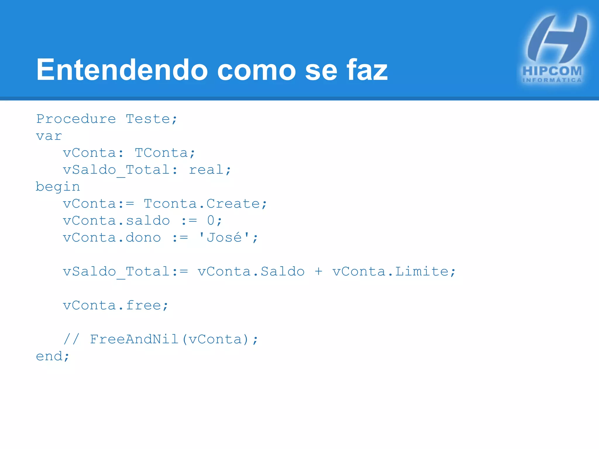 Entendendo como se faz
Procedure Teste;
var
vConta: TConta;
vSaldo_Total: real;
begin
vConta:= Tconta.Create;
vConta.saldo := 0;
vConta.dono := 'José';
vSaldo_Total:= vConta.Saldo + vConta.Limite;
vConta.free;
// FreeAndNil(vConta);
end;
 