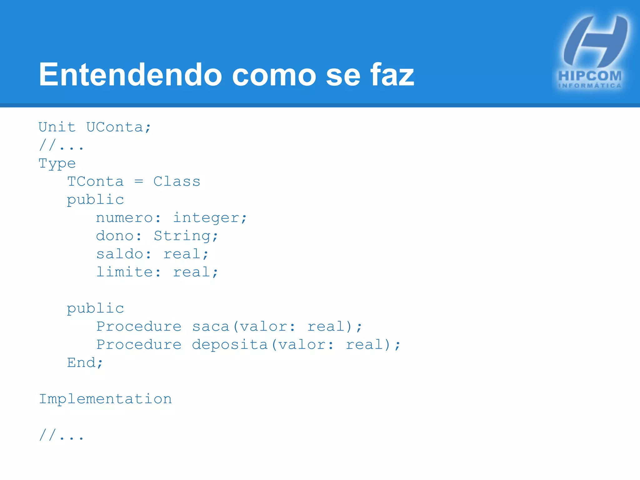 Entendendo como se faz
Unit UConta;
//...
Type
TConta = Class
public
numero: integer;
dono: String;
saldo: real;
limite: real;
public
Procedure saca(valor: real);
Procedure deposita(valor: real);
End;
Implementation
//...
 