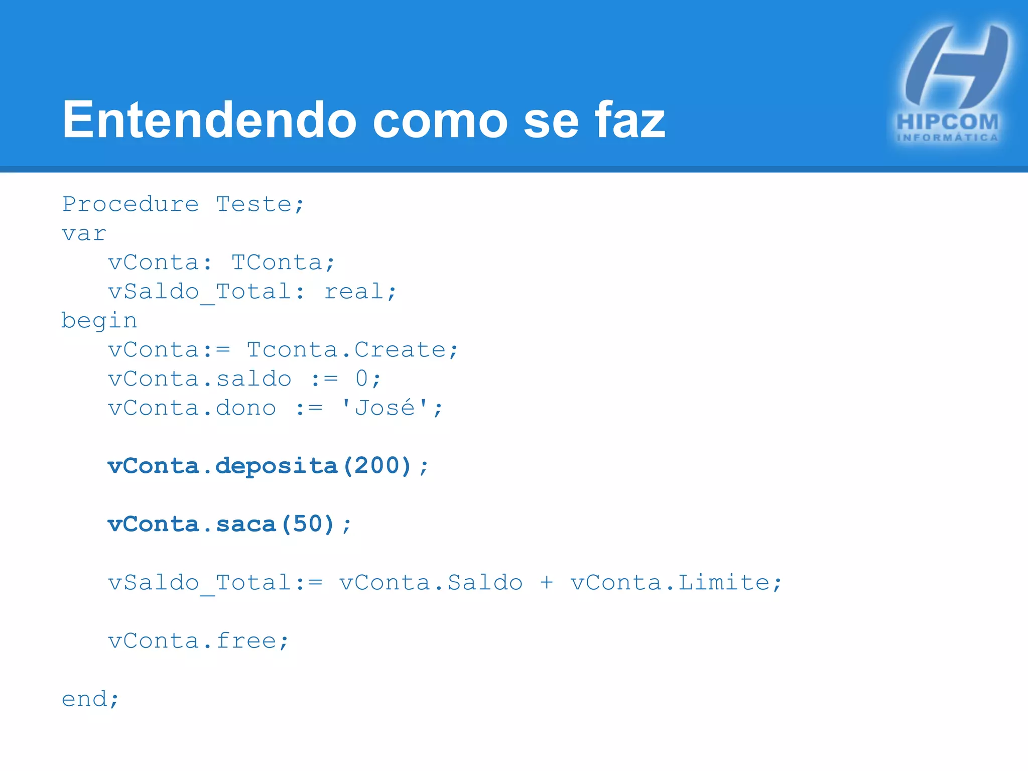 Entendendo como se faz
Procedure Teste;
var
vConta: TConta;
vSaldo_Total: real;
begin
vConta:= Tconta.Create;
vConta.saldo := 0;
vConta.dono := 'José';
vConta.deposita(200);
vConta.saca(50);
vSaldo_Total:= vConta.Saldo + vConta.Limite;
vConta.free;
end;
 