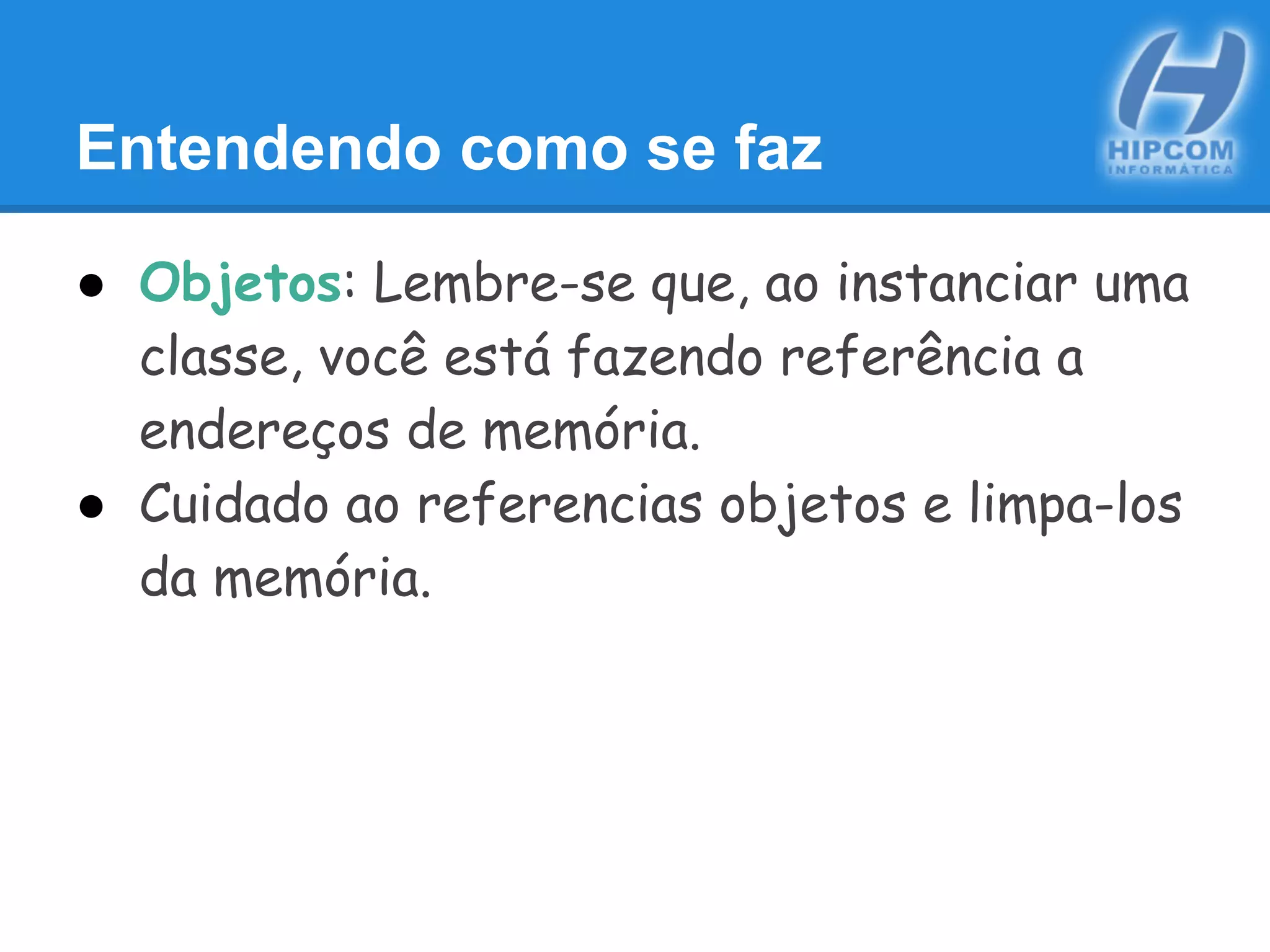 Entendendo como se faz
● Objetos: Lembre-se que, ao instanciar uma
classe, você está fazendo referência a
endereços de memória.
● Cuidado ao referencias objetos e limpa-los
da memória.
 
