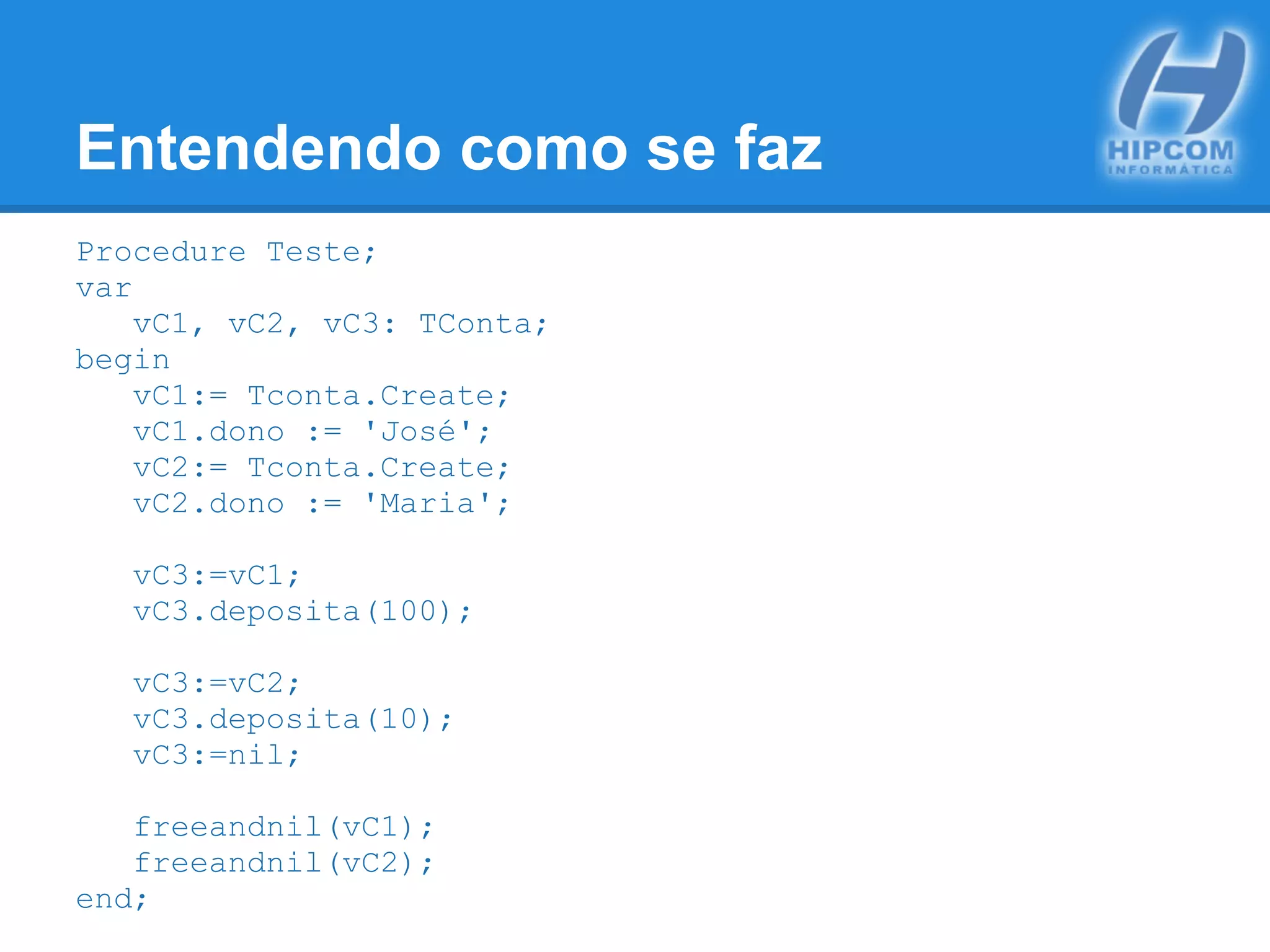 Entendendo como se faz
Procedure Teste;
var
vC1, vC2, vC3: TConta;
begin
vC1:= Tconta.Create;
vC1.dono := 'José';
vC2:= Tconta.Create;
vC2.dono := 'Maria';
vC3:=vC1;
vC3.deposita(100);
vC3:=vC2;
vC3.deposita(10);
vC3:=nil;
freeandnil(vC1);
freeandnil(vC2);
end;
 
