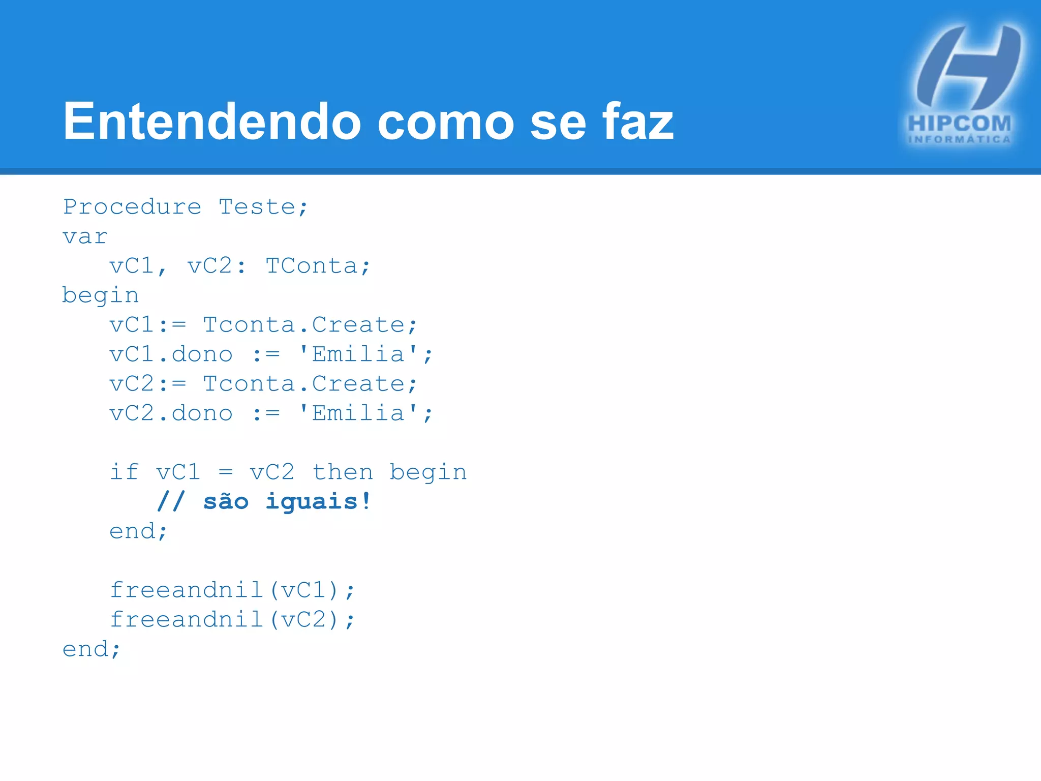 Entendendo como se faz
Procedure Teste;
var
vC1, vC2: TConta;
begin
vC1:= Tconta.Create;
vC1.dono := 'Emilia';
vC2:= Tconta.Create;
vC2.dono := 'Emilia';
if vC1 = vC2 then begin
// são iguais!
end;
freeandnil(vC1);
freeandnil(vC2);
end;
 