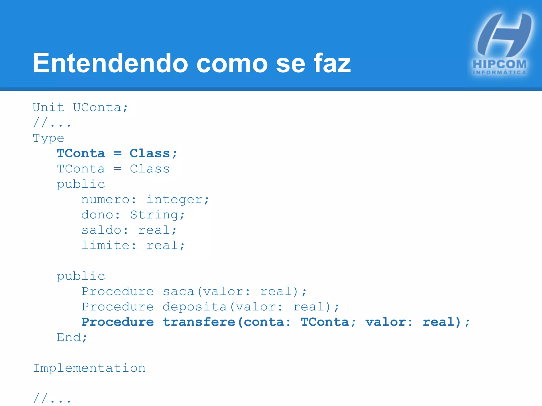 Entendendo como se faz
Unit UConta;
//...
Type
TConta = Class;
TConta = Class
public
numero: integer;
dono: String;
saldo: real;
limite: real;
public
Procedure saca(valor: real);
Procedure deposita(valor: real);
Procedure transfere(conta: TConta; valor: real);
End;
Implementation
//...
 
