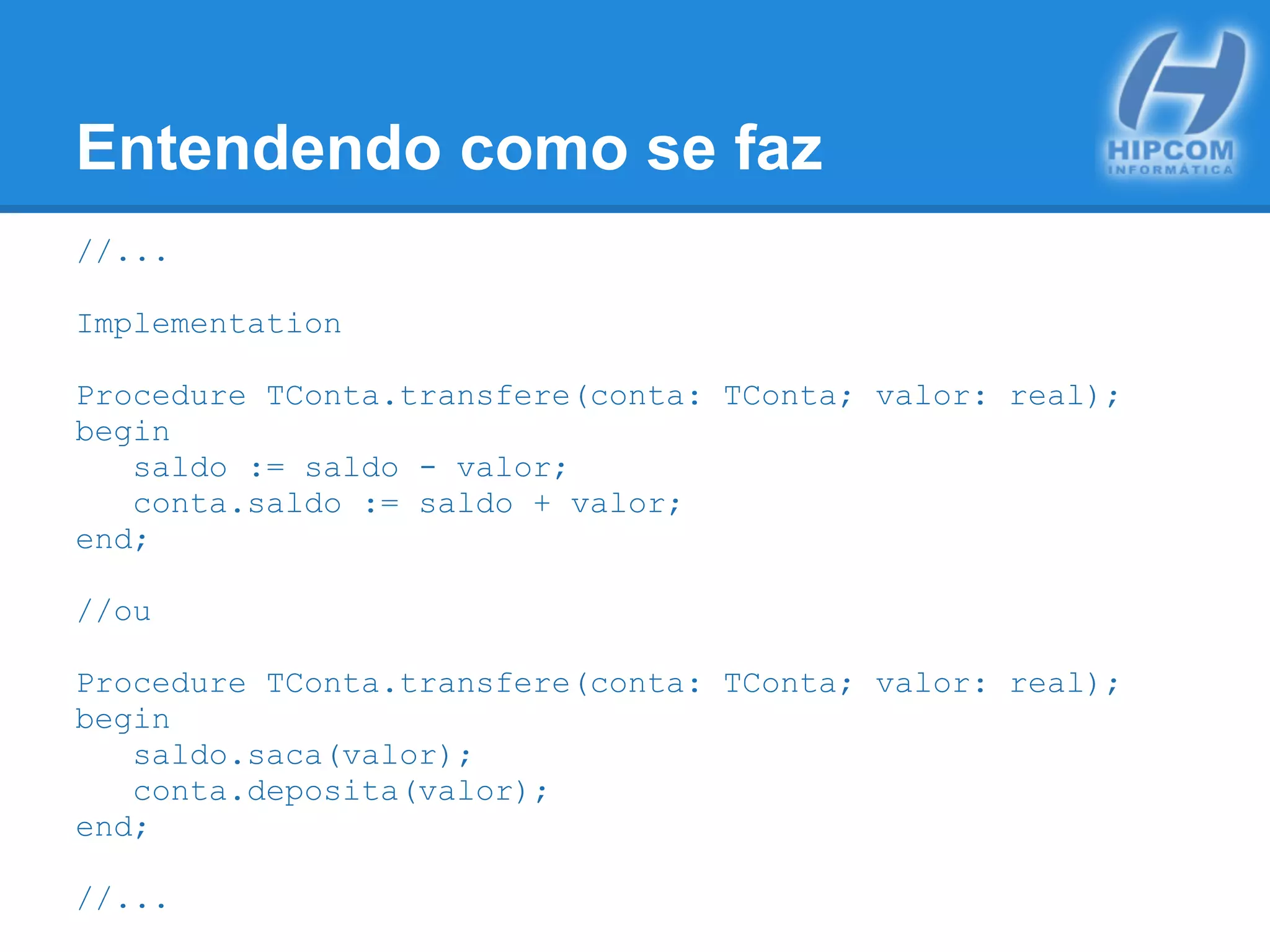 Entendendo como se faz
//...
Implementation
Procedure TConta.transfere(conta: TConta; valor: real);
begin
saldo := saldo - valor;
conta.saldo := saldo + valor;
end;
//ou
Procedure TConta.transfere(conta: TConta; valor: real);
begin
saldo.saca(valor);
conta.deposita(valor);
end;
//...
 