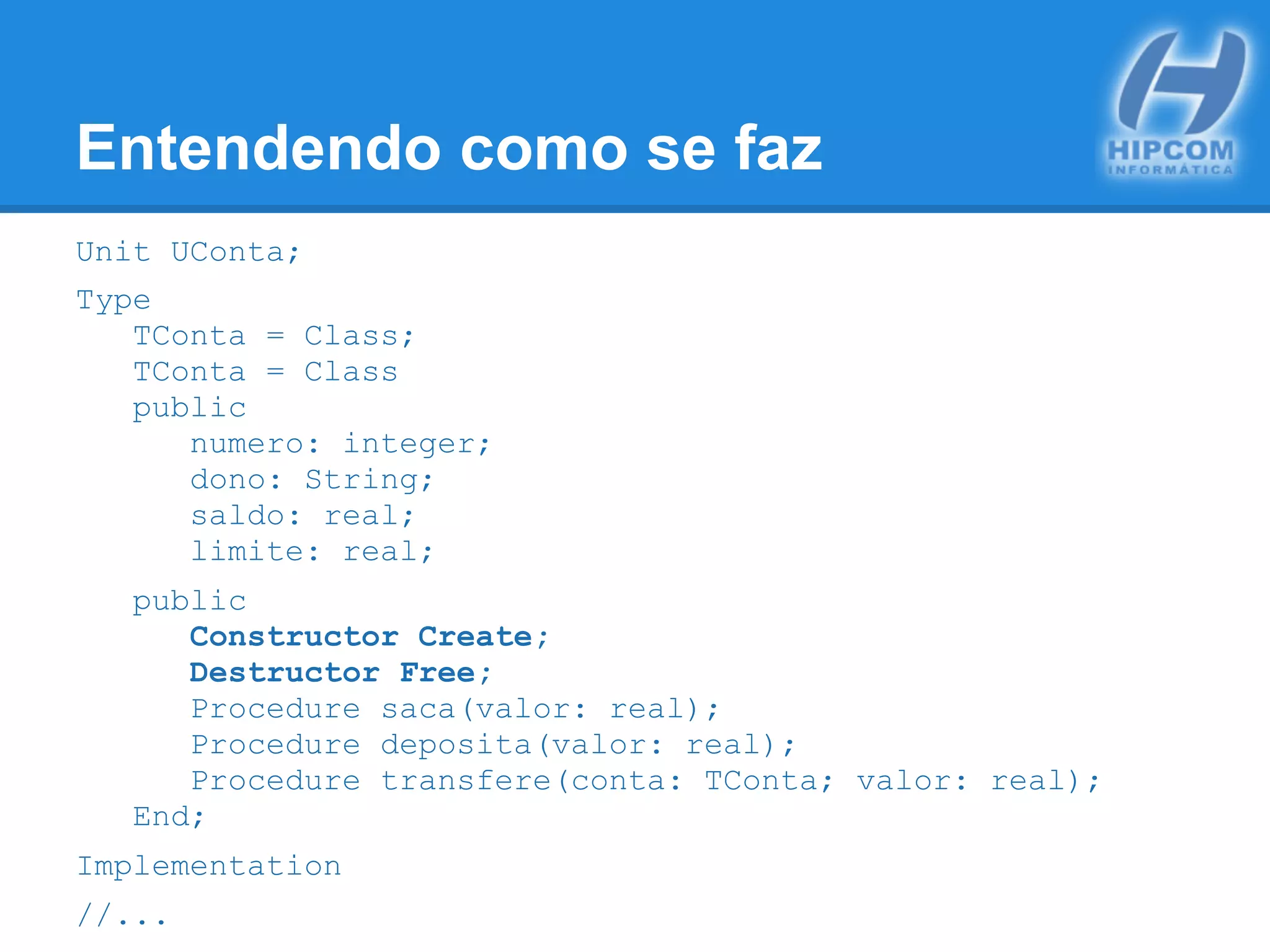 Entendendo como se faz
Unit UConta;
Type
TConta = Class;
TConta = Class
public
numero: integer;
dono: String;
saldo: real;
limite: real;
public
Constructor Create;
Destructor Free;
Procedure saca(valor: real);
Procedure deposita(valor: real);
Procedure transfere(conta: TConta; valor: real);
End;
Implementation
//...
 