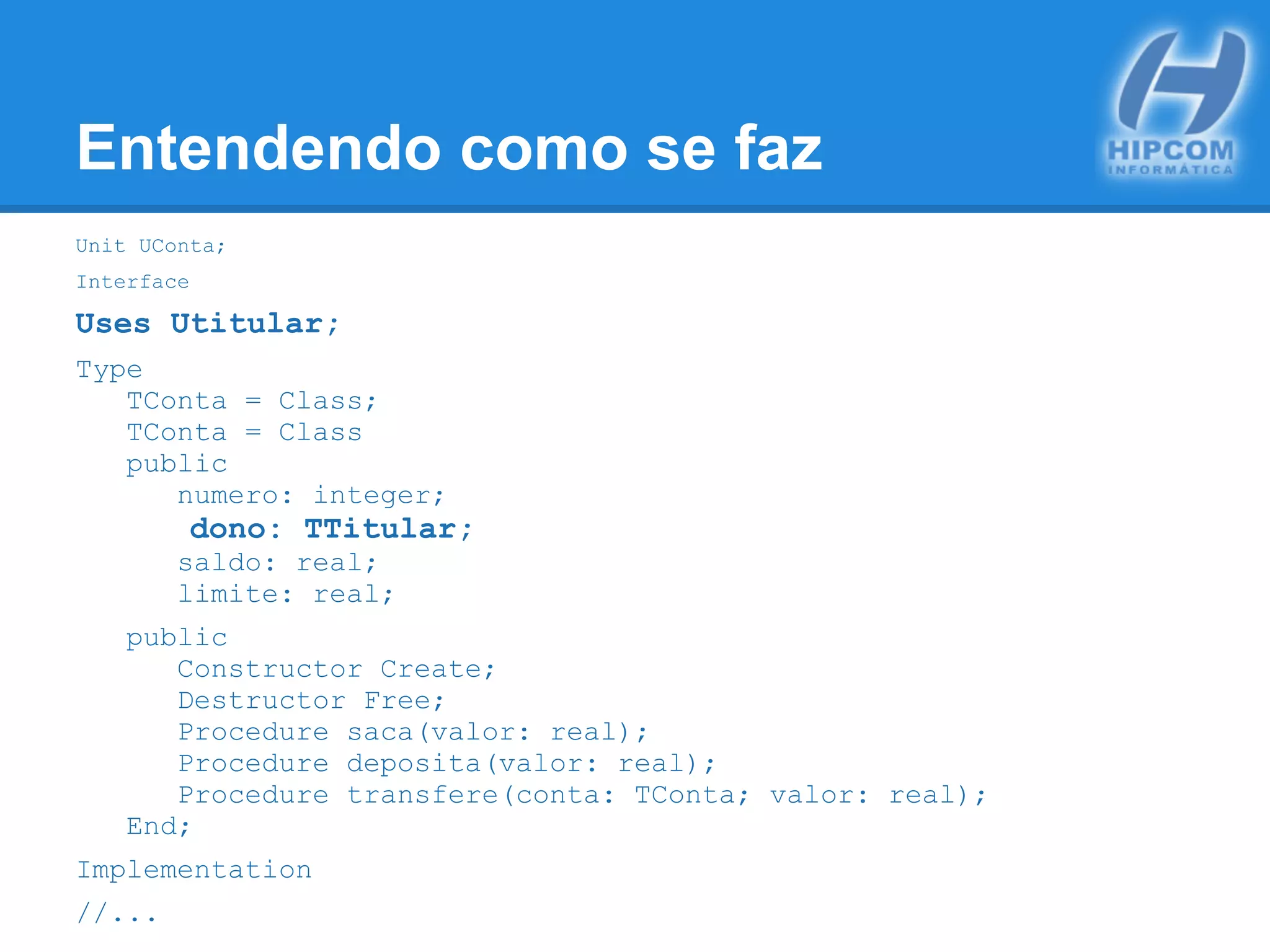 Entendendo como se faz
Unit UConta;
Interface
Uses Utitular;
Type
TConta = Class;
TConta = Class
public
numero: integer;
dono: TTitular;
saldo: real;
limite: real;
public
Constructor Create;
Destructor Free;
Procedure saca(valor: real);
Procedure deposita(valor: real);
Procedure transfere(conta: TConta; valor: real);
End;
Implementation
//...
 