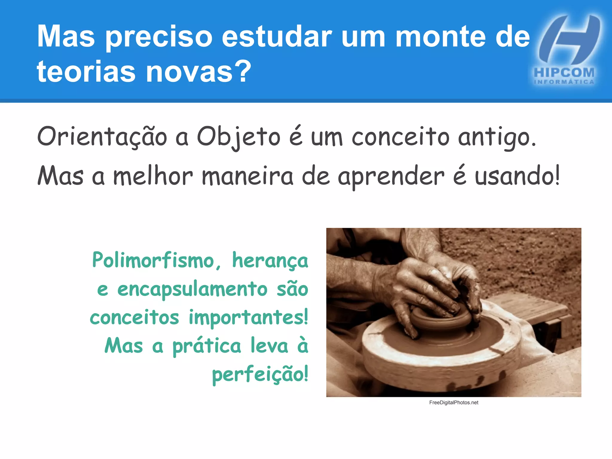 Mas preciso estudar um monte de
teorias novas?
Orientação a Objeto é um conceito antigo.
Mas a melhor maneira de aprender é usando!
Polimorfismo, herança
e encapsulamento são
conceitos importantes!
Mas a prática leva à
perfeição!
FreeDigitalPhotos.net
 