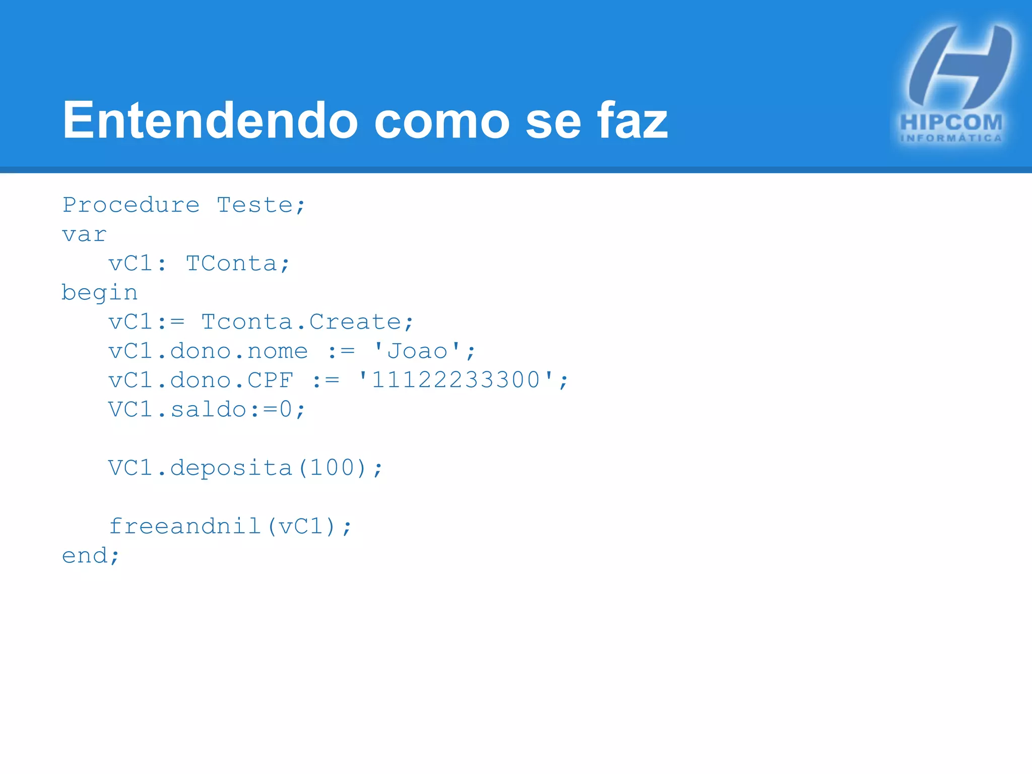 Entendendo como se faz
Procedure Teste;
var
vC1: TConta;
begin
vC1:= Tconta.Create;
vC1.dono.nome := 'Joao';
vC1.dono.CPF := '11122233300';
VC1.saldo:=0;
VC1.deposita(100);
freeandnil(vC1);
end;
 