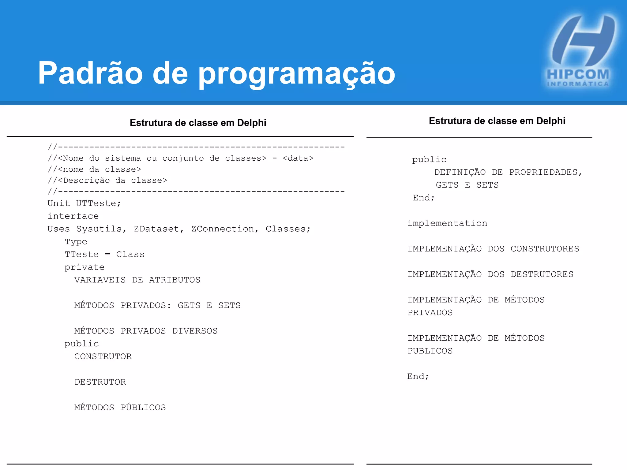 Padrão de programação
Estrutura de classe em Delphi
//-------------------------------------------------------
//<Nome do sistema ou conjunto de classes> - <data>
//<nome da classe>
//<Descrição da classe>
//-------------------------------------------------------
Unit UTTeste;
interface
Uses Sysutils, ZDataset, ZConnection, Classes;
Type
TTeste = Class
private
VARIAVEIS DE ATRIBUTOS
MÉTODOS PRIVADOS: GETS E SETS
MÉTODOS PRIVADOS DIVERSOS
public
CONSTRUTOR
DESTRUTOR
MÉTODOS PÚBLICOS
Estrutura de classe em Delphi
public
DEFINIÇÃO DE PROPRIEDADES,
GETS E SETS
End;
implementation
IMPLEMENTAÇÃO DOS CONSTRUTORES
IMPLEMENTAÇÃO DOS DESTRUTORES
IMPLEMENTAÇÃO DE MÉTODOS
PRIVADOS
IMPLEMENTAÇÃO DE MÉTODOS
PUBLICOS
End;
 