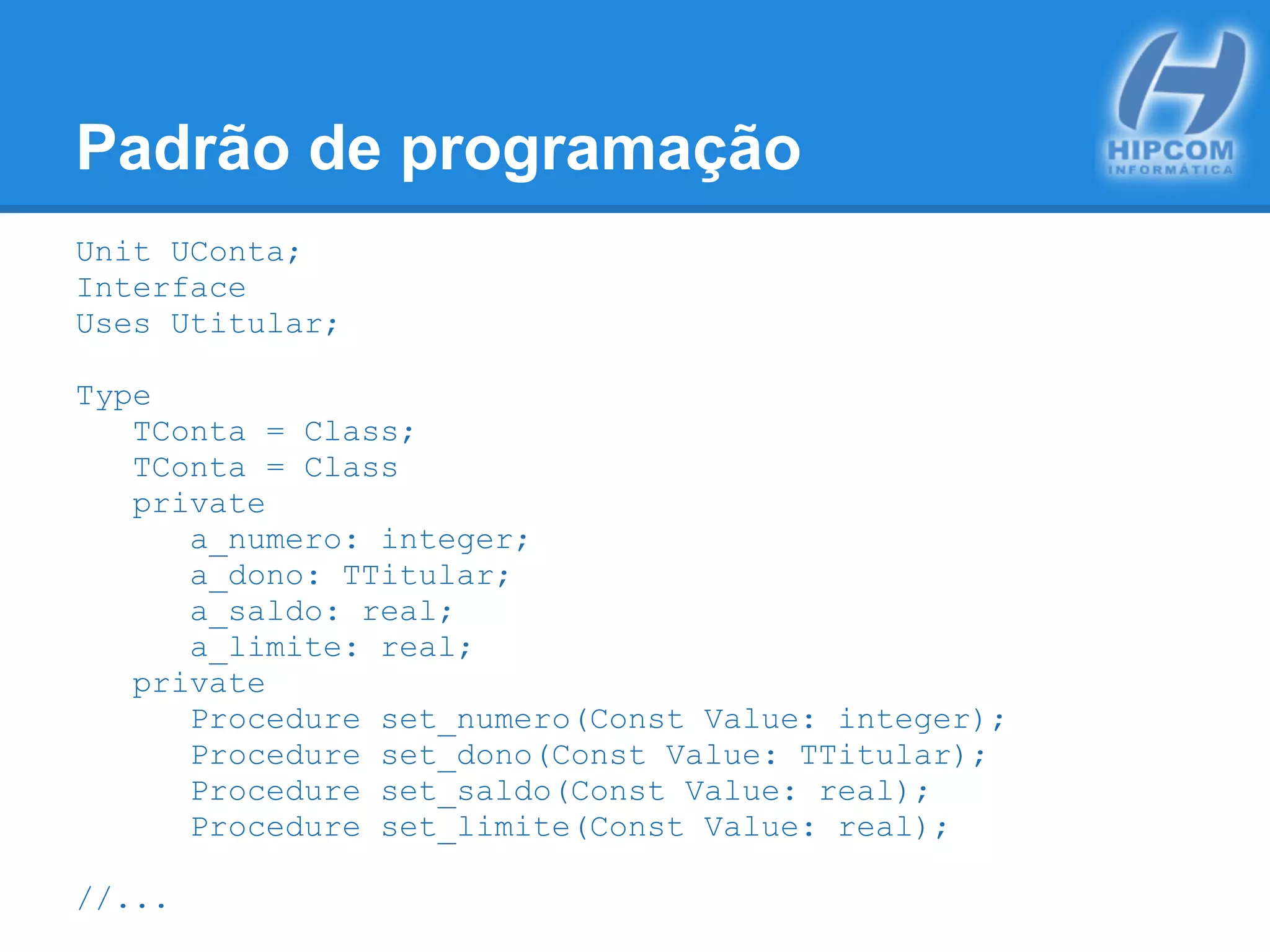 Padrão de programação
Unit UConta;
Interface
Uses Utitular;
Type
TConta = Class;
TConta = Class
private
a_numero: integer;
a_dono: TTitular;
a_saldo: real;
a_limite: real;
private
Procedure set_numero(Const Value: integer);
Procedure set_dono(Const Value: TTitular);
Procedure set_saldo(Const Value: real);
Procedure set_limite(Const Value: real);
//...
 