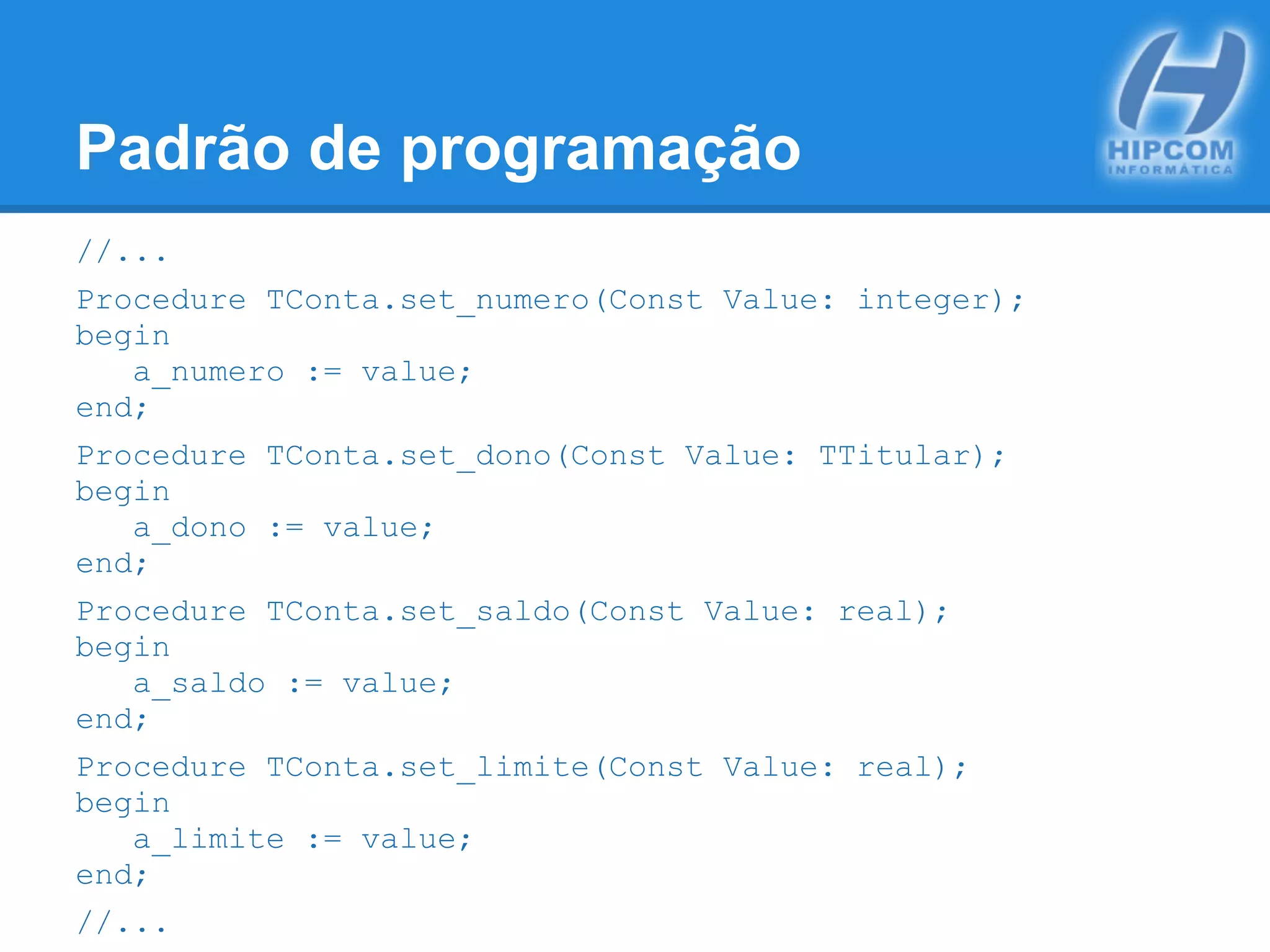 Padrão de programação
//...
Procedure TConta.set_numero(Const Value: integer);
begin
a_numero := value;
end;
Procedure TConta.set_dono(Const Value: TTitular);
begin
a_dono := value;
end;
Procedure TConta.set_saldo(Const Value: real);
begin
a_saldo := value;
end;
Procedure TConta.set_limite(Const Value: real);
begin
a_limite := value;
end;
//...
 