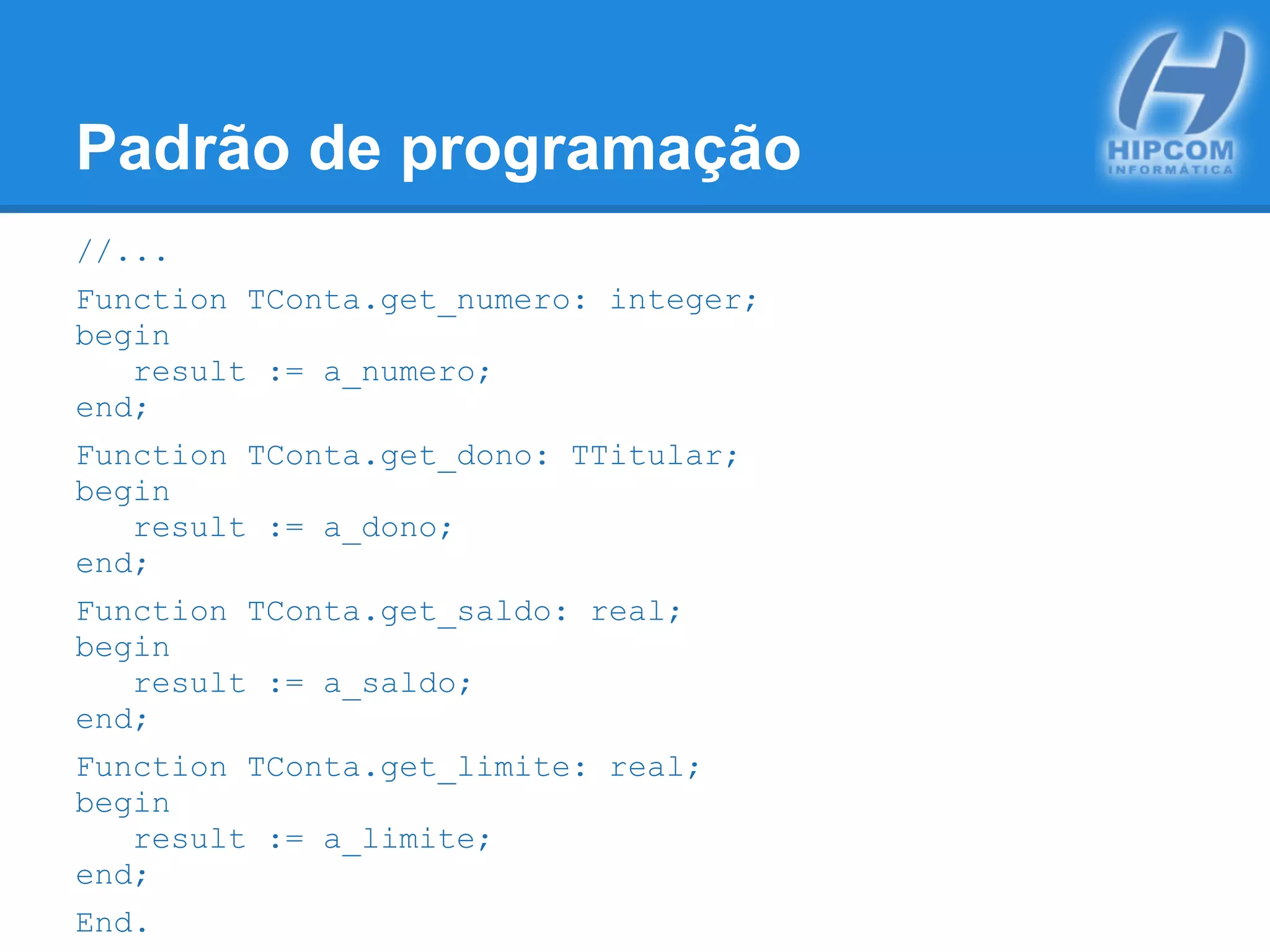 Padrão de programação
//...
Function TConta.get_numero: integer;
begin
result := a_numero;
end;
Function TConta.get_dono: TTitular;
begin
result := a_dono;
end;
Function TConta.get_saldo: real;
begin
result := a_saldo;
end;
Function TConta.get_limite: real;
begin
result := a_limite;
end;
End.
 