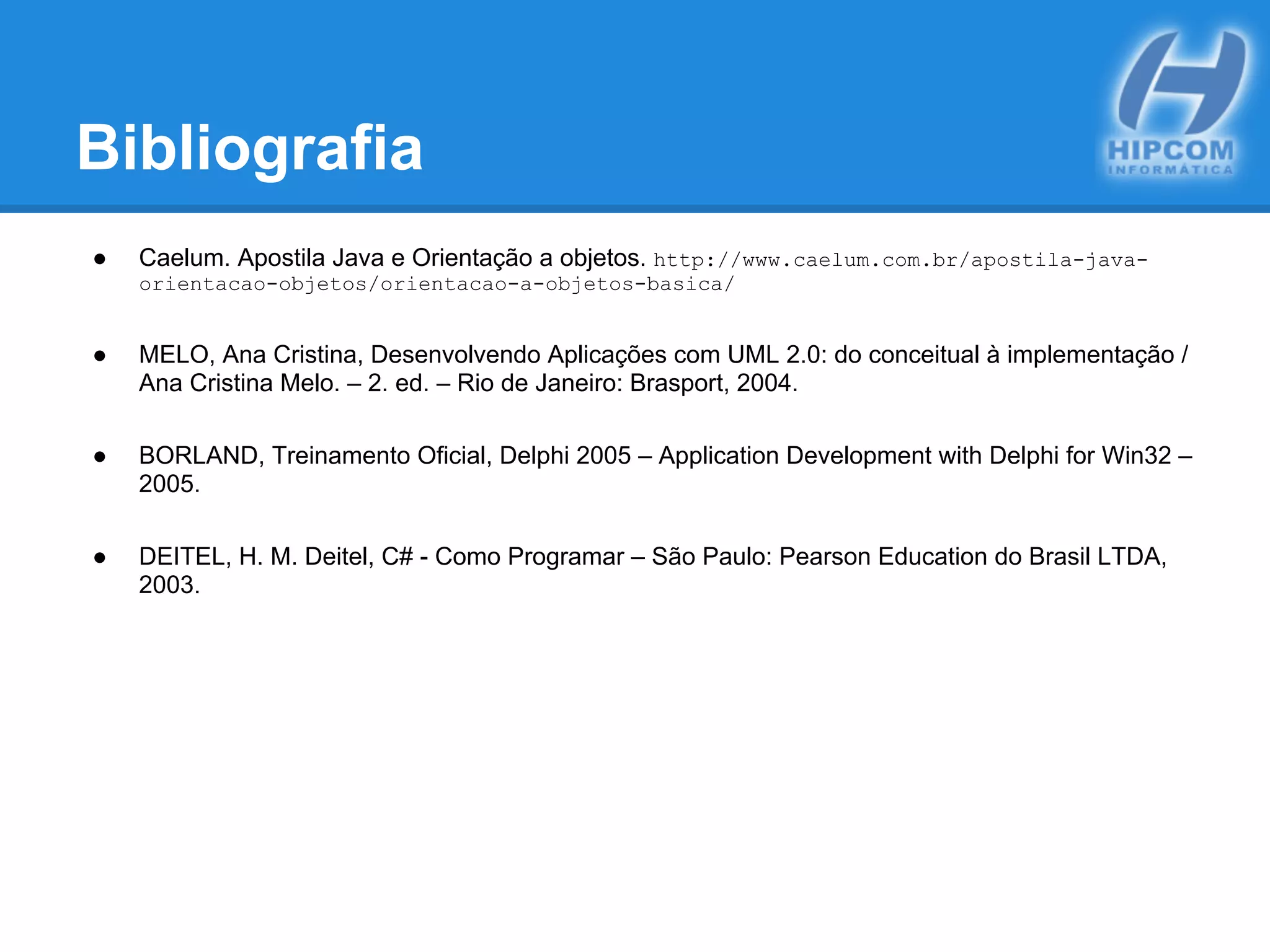 Bibliografia
● Caelum. Apostila Java e Orientação a objetos. http://www.caelum.com.br/apostila-java-
orientacao-objetos/orientacao-a-objetos-basica/
● MELO, Ana Cristina, Desenvolvendo Aplicações com UML 2.0: do conceitual à implementação /
Ana Cristina Melo. – 2. ed. – Rio de Janeiro: Brasport, 2004.
● BORLAND, Treinamento Oficial, Delphi 2005 – Application Development with Delphi for Win32 –
2005.
● DEITEL, H. M. Deitel, C# - Como Programar – São Paulo: Pearson Education do Brasil LTDA,
2003.
 