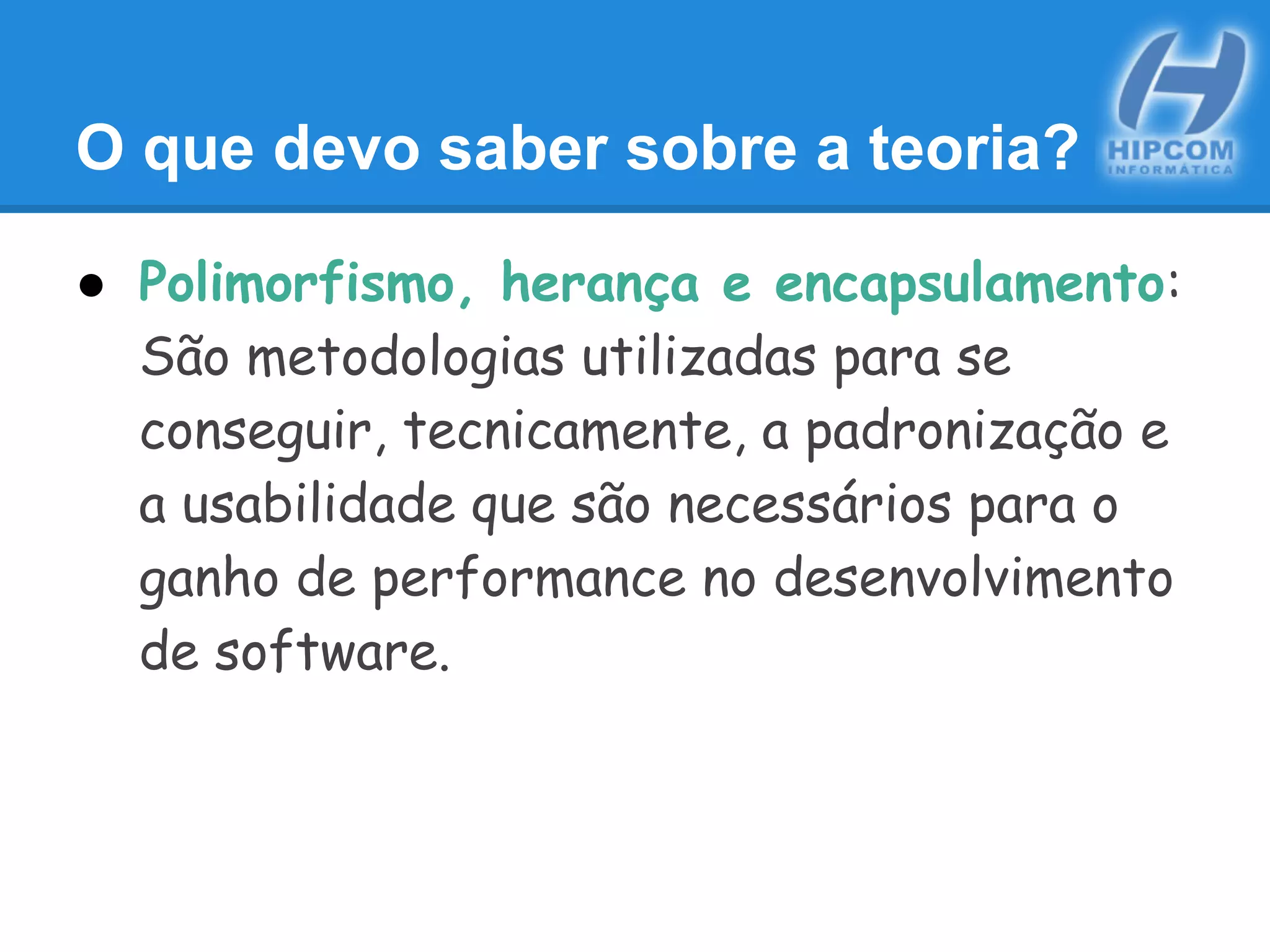 O que devo saber sobre a teoria?
● Polimorfismo, herança e encapsulamento:
São metodologias utilizadas para se
conseguir, tecnicamente, a padronização e
a usabilidade que são necessários para o
ganho de performance no desenvolvimento
de software.
 