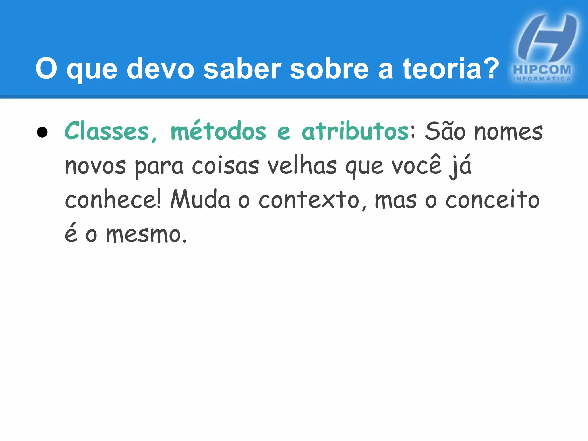 O que devo saber sobre a teoria?
● Classes, métodos e atributos: São nomes
novos para coisas velhas que você já
conhece! Muda o contexto, mas o conceito
é o mesmo.
 