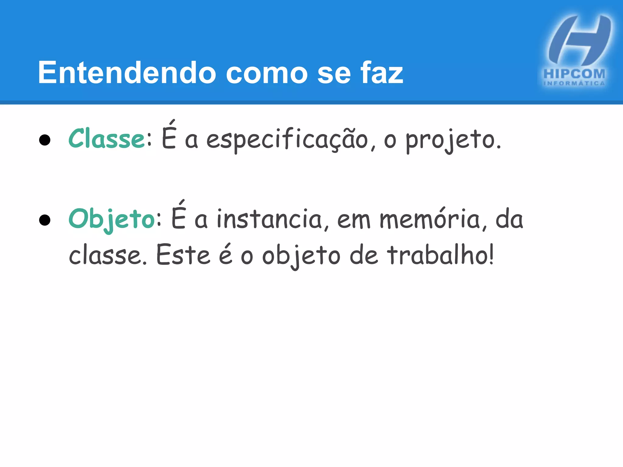 Entendendo como se faz
● Classe: É a especificação, o projeto.
● Objeto: É a instancia, em memória, da
classe. Este é o objeto de trabalho!
 