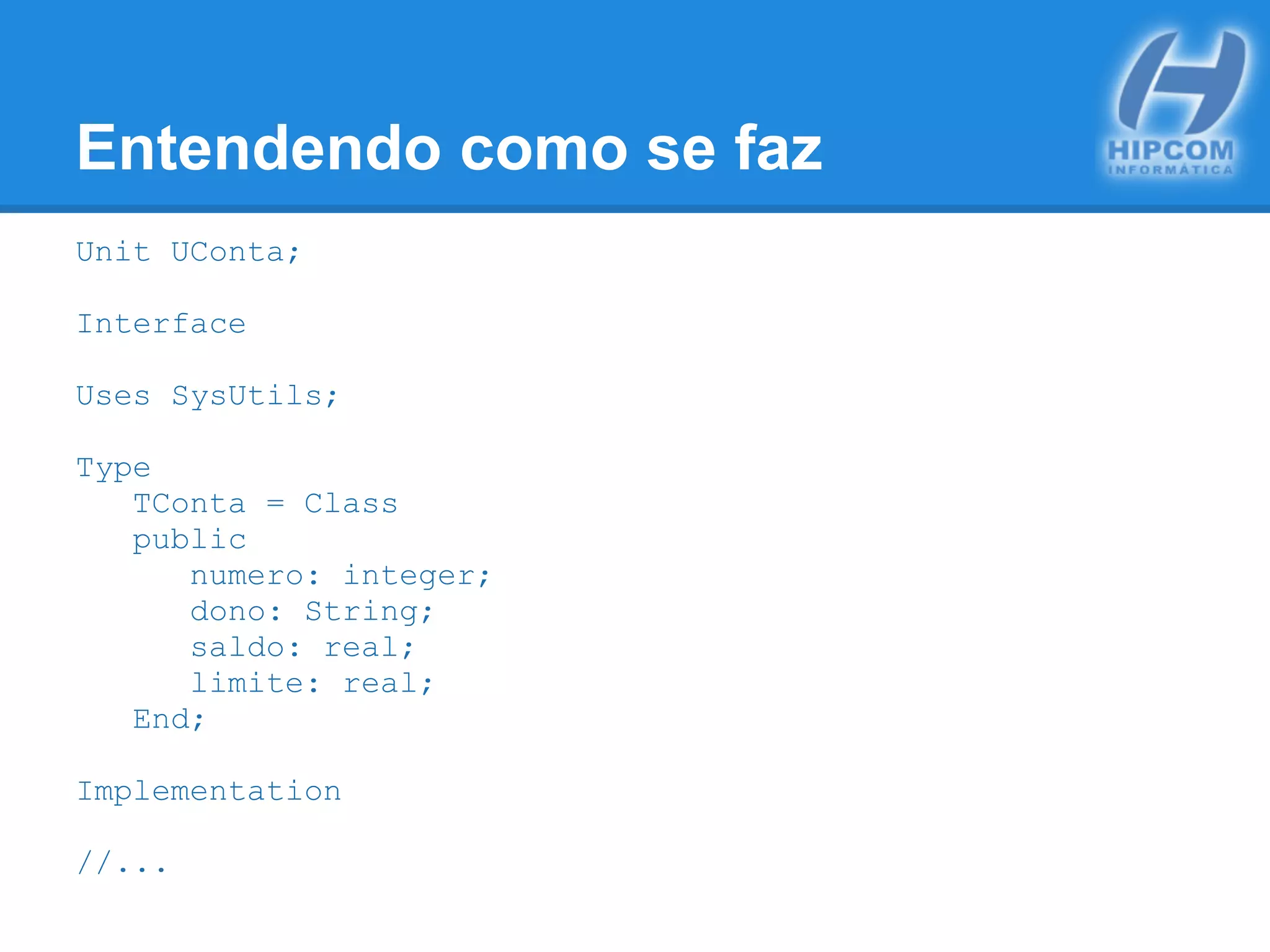 Entendendo como se faz
Unit UConta;
Interface
Uses SysUtils;
Type
TConta = Class
public
numero: integer;
dono: String;
saldo: real;
limite: real;
End;
Implementation
//...
 