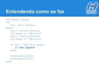 Entendendo como se faz
Procedure Teste;
var
vC1, vC2: TConta;
begin
vC1:= Tconta.Create;
vC1.dono := 'Emilia';
vC2:= Tconta.Create;
vC2.dono := 'Emilia';
if vC1 = vC2 then begin
// são iguais!
end;
freeandnil(vC1);
freeandnil(vC2);
end;
 