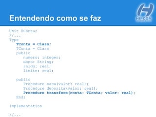 Entendendo como se faz
Unit UConta;
//...
Type
TConta = Class;
TConta = Class
public
numero: integer;
dono: String;
saldo: real;
limite: real;
public
Procedure saca(valor: real);
Procedure deposita(valor: real);
Procedure transfere(conta: TConta; valor: real);
End;
Implementation
//...
 