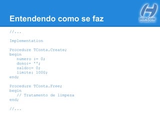 Entendendo como se faz
//...
Implementation
Procedure TConta.Create;
begin
numero := 0;
dono:= '';
saldo:= 0;
limite: 1000;
end;
Procedure TConta.Free;
begin
// Tratamento de limpeza
end;
//...
 