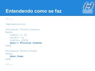 Entendendo como se faz
//...
Implementation
Procedure TConta.Create;
begin
numero := 0;
saldo:= 0;
limite: 1000;
dono:= TTitular.Create;
end;
Procedure TConta.Free;
begin
dono.free;
end;
//...
 
