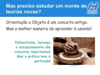 Mas preciso estudar um monte de
teorias novas?
Orientação a Objeto é um conceito antigo.
Mas a melhor maneira de aprender é usando!
Polimorfismo, herança
e encapsulamento são
conceitos importantes!
Mas a prática leva à
perfeição!
FreeDigitalPhotos.net
 