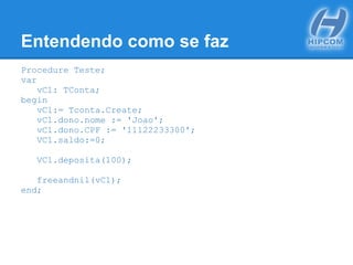 Entendendo como se faz
Procedure Teste;
var
vC1: TConta;
begin
vC1:= Tconta.Create;
vC1.dono.nome := 'Joao';
vC1.dono.CPF := '11122233300';
VC1.saldo:=0;
VC1.deposita(100);
freeandnil(vC1);
end;
 