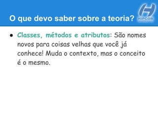 O que devo saber sobre a teoria?
● Classes, métodos e atributos: São nomes
novos para coisas velhas que você já
conhece! Muda o contexto, mas o conceito
é o mesmo.
 
