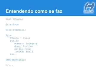 Entendendo como se faz
Unit UConta;
Interface
Uses SysUtils;
Type
TConta = Class
public
numero: integer;
dono: String;
saldo: real;
limite: real;
End;
Implementation
//...
 