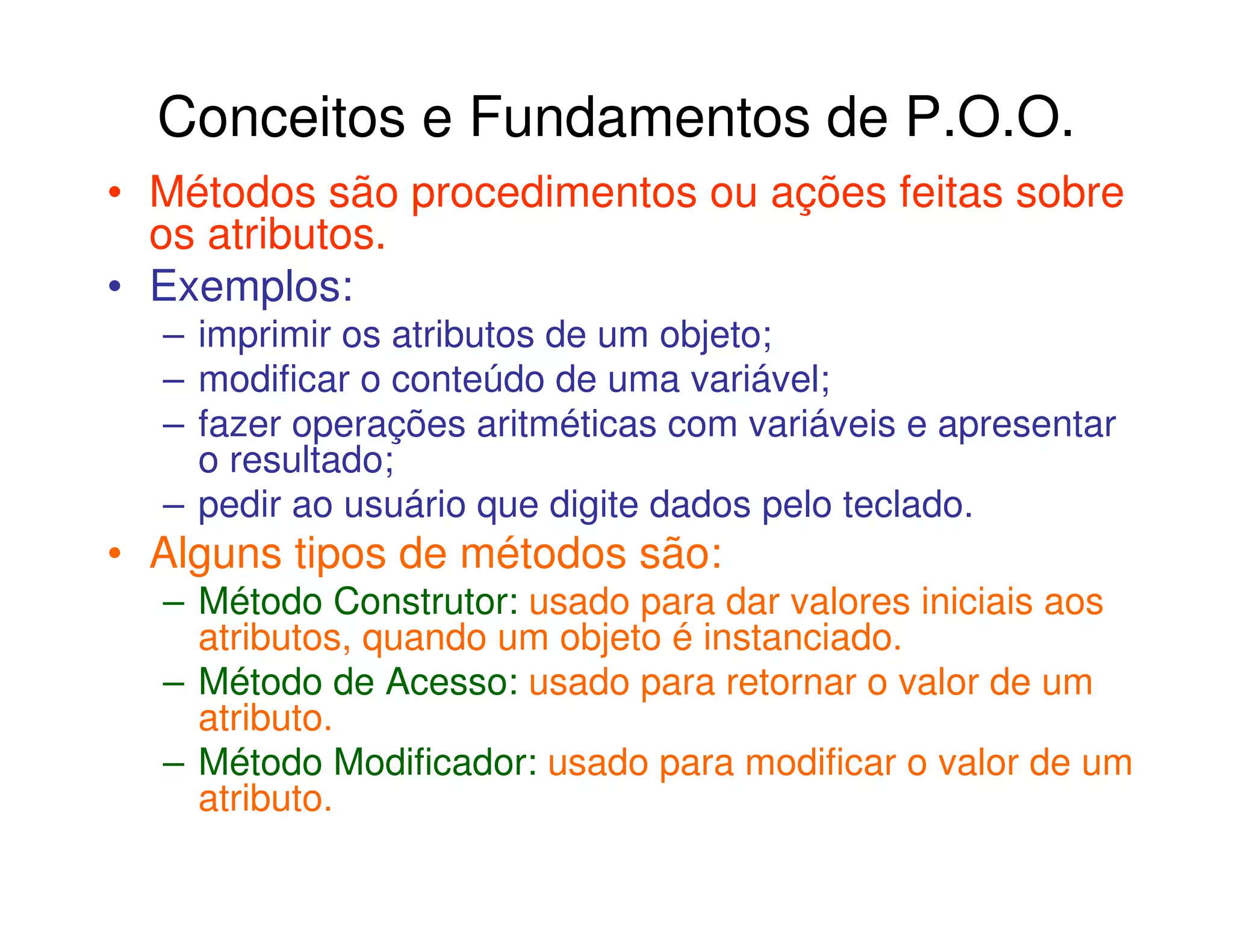 Conceitos e Fundamentos de P.O.O.
• Métodos são procedimentos ou ações feitas sobre
  os atributos.
• Exemplos:
  – imprimir os atributos de um objeto;
  – modificar o conteúdo de uma variável;
  – fazer operações aritméticas com variáveis e apresentar
    o resultado;
  – pedir ao usuário que digite dados pelo teclado.
• Alguns tipos de métodos são:
  – Método Construtor: usado para dar valores iniciais aos
    atributos, quando um objeto é instanciado.
  – Método de Acesso: usado para retornar o valor de um
    atributo.
  – Método Modificador: usado para modificar o valor de um
    atributo.
 