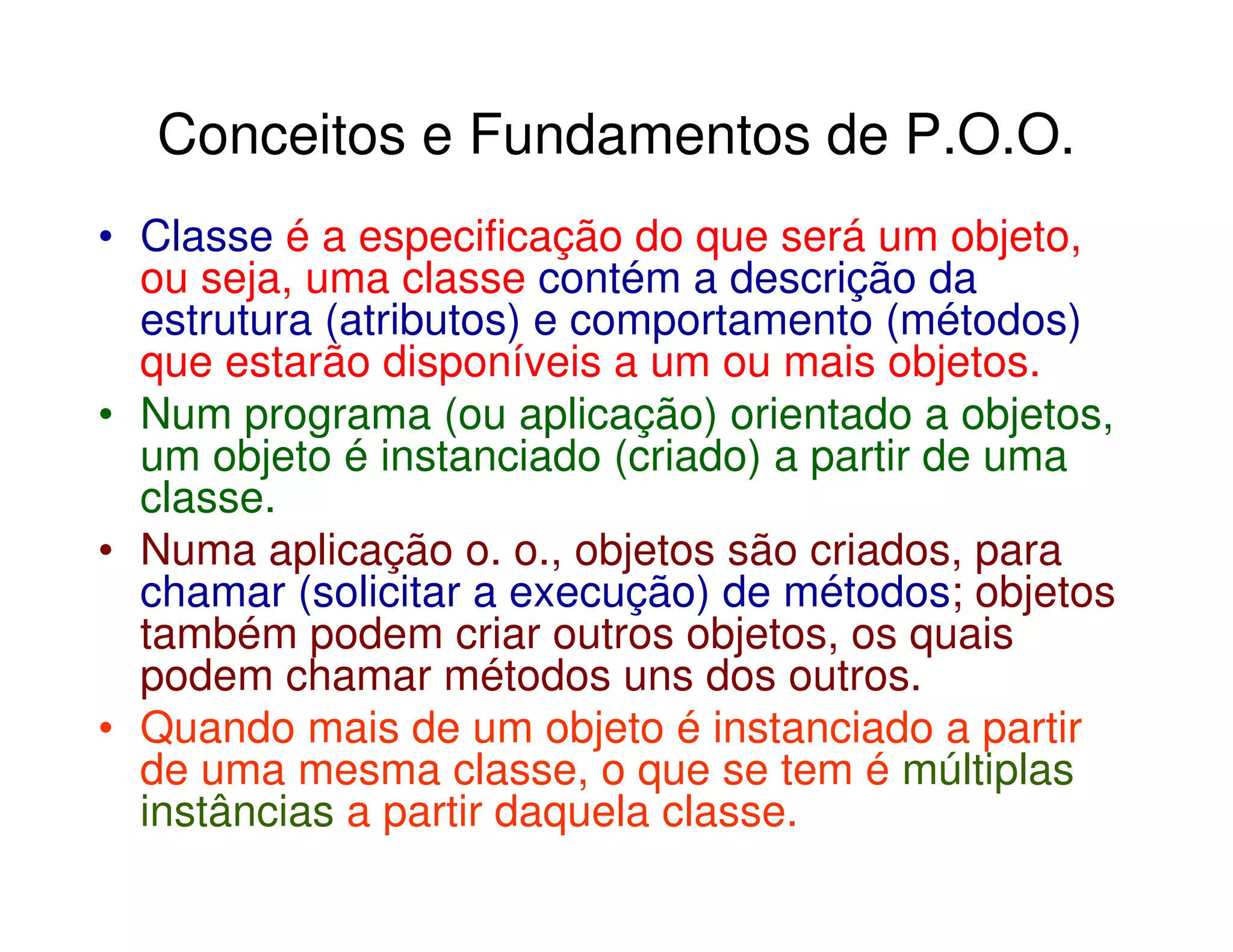 Conceitos e Fundamentos de P.O.O.
• Classe é a especificação do que será um objeto,
  ou seja, uma classe contém a descrição da
  estrutura (atributos) e comportamento (métodos)
  que estarão disponíveis a um ou mais objetos.
• Num programa (ou aplicação) orientado a objetos,
  um objeto é instanciado (criado) a partir de uma
  classe.
• Numa aplicação o. o., objetos são criados, para
  chamar (solicitar a execução) de métodos; objetos
  também podem criar outros objetos, os quais
  podem chamar métodos uns dos outros.
• Quando mais de um objeto é instanciado a partir
  de uma mesma classe, o que se tem é múltiplas
  instâncias a partir daquela classe.
 