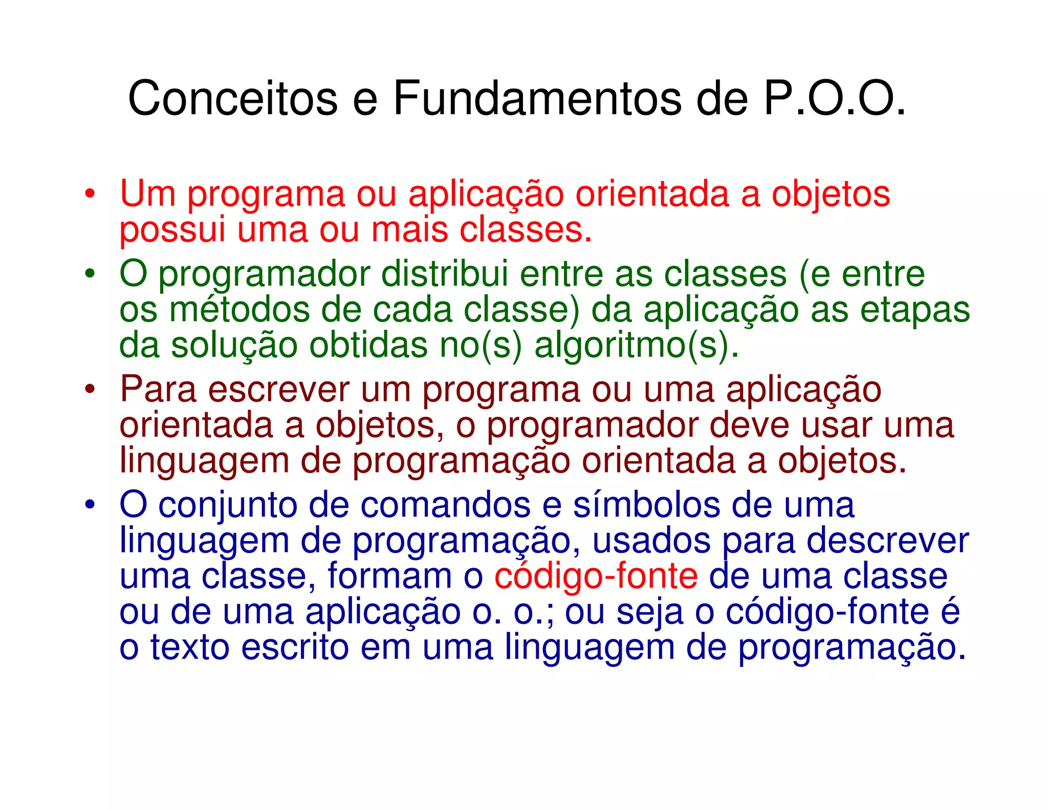 Conceitos e Fundamentos de P.O.O.
• Um programa ou aplicação orientada a objetos
  possui uma ou mais classes.
• O programador distribui entre as classes (e entre
  os métodos de cada classe) da aplicação as etapas
  da solução obtidas no(s) algoritmo(s).
• Para escrever um programa ou uma aplicação
  orientada a objetos, o programador deve usar uma
  linguagem de programação orientada a objetos.
• O conjunto de comandos e símbolos de uma
  linguagem de programação, usados para descrever
  uma classe, formam o código-fonte de uma classe
  ou de uma aplicação o. o.; ou seja o código-fonte é
  o texto escrito em uma linguagem de programação.
 