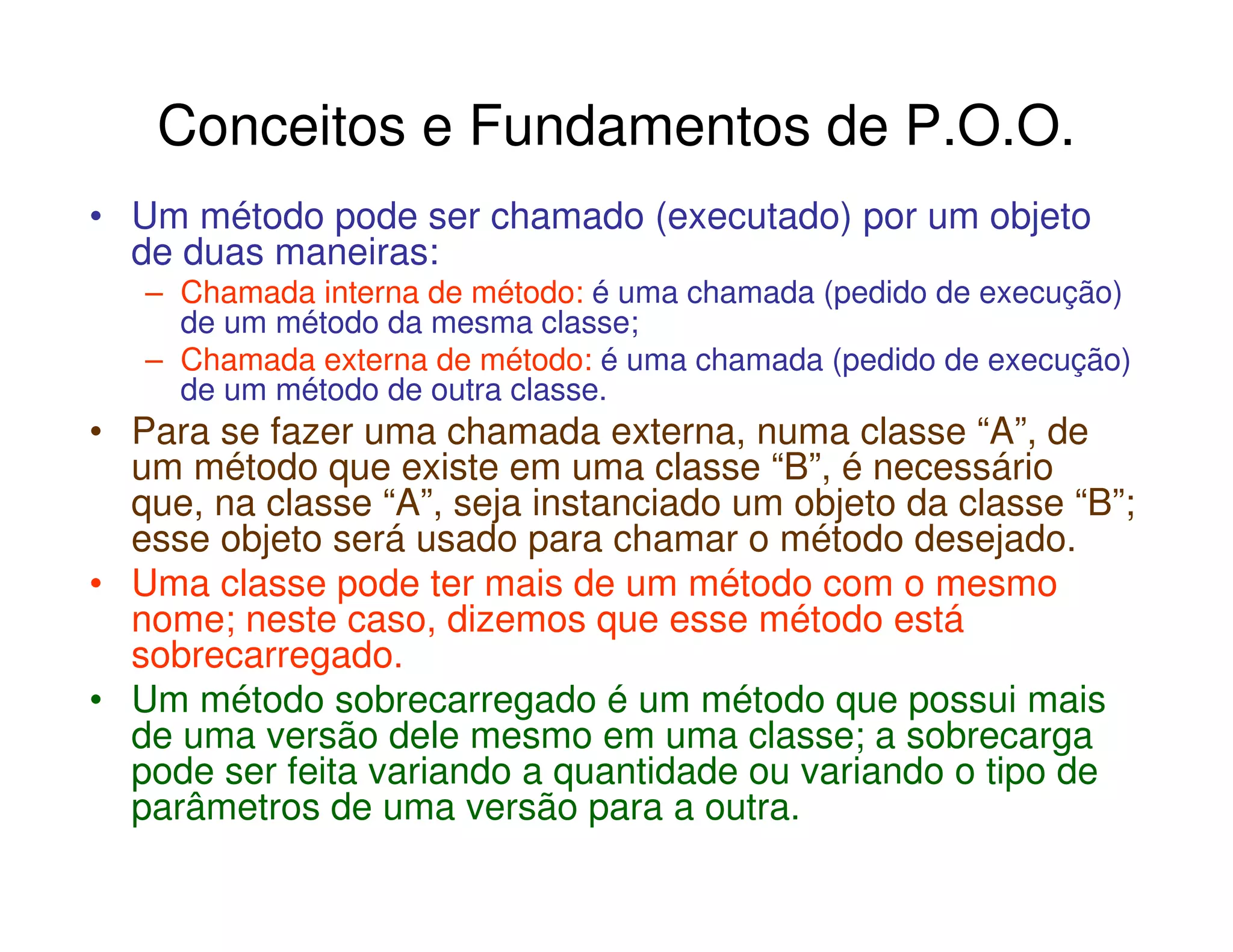 Conceitos e Fundamentos de P.O.O.
• Um método pode ser chamado (executado) por um objeto
  de duas maneiras:
   – Chamada interna de método: é uma chamada (pedido de execução)
     de um método da mesma classe;
   – Chamada externa de método: é uma chamada (pedido de execução)
     de um método de outra classe.
• Para se fazer uma chamada externa, numa classe “A”, de
  um método que existe em uma classe “B”, é necessário
  que, na classe “A”, seja instanciado um objeto da classe “B”;
  esse objeto será usado para chamar o método desejado.
• Uma classe pode ter mais de um método com o mesmo
  nome; neste caso, dizemos que esse método está
  sobrecarregado.
• Um método sobrecarregado é um método que possui mais
  de uma versão dele mesmo em uma classe; a sobrecarga
  pode ser feita variando a quantidade ou variando o tipo de
  parâmetros de uma versão para a outra.
 