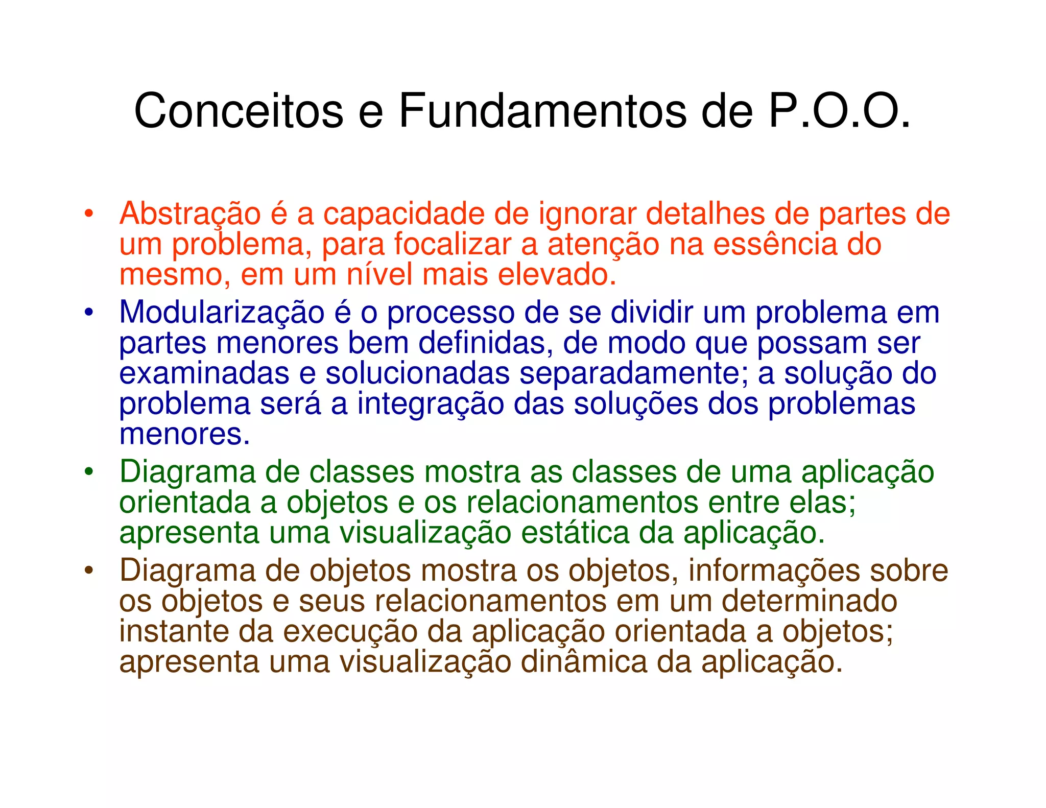 Conceitos e Fundamentos de P.O.O.

• Abstração é a capacidade de ignorar detalhes de partes de
  um problema, para focalizar a atenção na essência do
  mesmo, em um nível mais elevado.
• Modularização é o processo de se dividir um problema em
  partes menores bem definidas, de modo que possam ser
  examinadas e solucionadas separadamente; a solução do
  problema será a integração das soluções dos problemas
  menores.
• Diagrama de classes mostra as classes de uma aplicação
  orientada a objetos e os relacionamentos entre elas;
  apresenta uma visualização estática da aplicação.
• Diagrama de objetos mostra os objetos, informações sobre
  os objetos e seus relacionamentos em um determinado
  instante da execução da aplicação orientada a objetos;
  apresenta uma visualização dinâmica da aplicação.
 