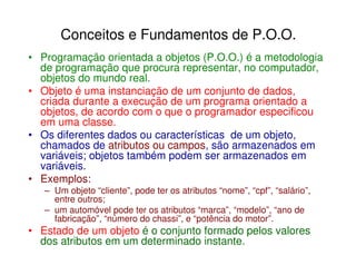 Conceitos e Fundamentos de P.O.O.
• Programação orientada a objetos (P.O.O.) é a metodologia
  de programação que procura representar, no computador,
  objetos do mundo real.
• Objeto é uma instanciação de um conjunto de dados,
  criada durante a execução de um programa orientado a
  objetos, de acordo com o que o programador especificou
  em uma classe.
• Os diferentes dados ou características de um objeto,
  chamados de atributos ou campos, são armazenados em
  variáveis; objetos também podem ser armazenados em
  variáveis.
• Exemplos:
   – Um objeto “cliente”, pode ter os atributos “nome”, “cpf”, “salário”,
     entre outros;
   – um automóvel pode ter os atributos “marca”, “modelo”, “ano de
     fabricação”, “número do chassi”, e “potência do motor”.
• Estado de um objeto é o conjunto formado pelos valores
  dos atributos em um determinado instante.
 