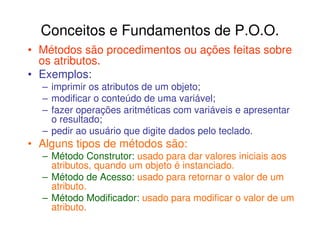 Conceitos e Fundamentos de P.O.O.
• Métodos são procedimentos ou ações feitas sobre
  os atributos.
• Exemplos:
  – imprimir os atributos de um objeto;
  – modificar o conteúdo de uma variável;
  – fazer operações aritméticas com variáveis e apresentar
    o resultado;
  – pedir ao usuário que digite dados pelo teclado.
• Alguns tipos de métodos são:
  – Método Construtor: usado para dar valores iniciais aos
    atributos, quando um objeto é instanciado.
  – Método de Acesso: usado para retornar o valor de um
    atributo.
  – Método Modificador: usado para modificar o valor de um
    atributo.
 