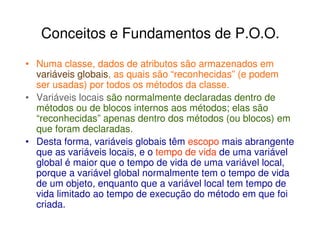 Conceitos e Fundamentos de P.O.O.
• Numa classe, dados de atributos são armazenados em
  variáveis globais, as quais são “reconhecidas” (e podem
  ser usadas) por todos os métodos da classe.
• Variáveis locais são normalmente declaradas dentro de
  métodos ou de blocos internos aos métodos; elas são
  “reconhecidas” apenas dentro dos métodos (ou blocos) em
  que foram declaradas.
• Desta forma, variáveis globais têm escopo mais abrangente
  que as variáveis locais, e o tempo de vida de uma variável
  global é maior que o tempo de vida de uma variável local,
  porque a variável global normalmente tem o tempo de vida
  de um objeto, enquanto que a variável local tem tempo de
  vida limitado ao tempo de execução do método em que foi
  criada.
 