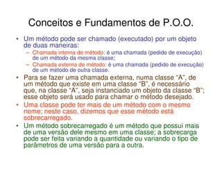 Conceitos e Fundamentos de P.O.O.
• Um método pode ser chamado (executado) por um objeto
  de duas maneiras:
   – Chamada interna de método: é uma chamada (pedido de execução)
     de um método da mesma classe;
   – Chamada externa de método: é uma chamada (pedido de execução)
     de um método de outra classe.
• Para se fazer uma chamada externa, numa classe “A”, de
  um método que existe em uma classe “B”, é necessário
  que, na classe “A”, seja instanciado um objeto da classe “B”;
  esse objeto será usado para chamar o método desejado.
• Uma classe pode ter mais de um método com o mesmo
  nome; neste caso, dizemos que esse método está
  sobrecarregado.
• Um método sobrecarregado é um método que possui mais
  de uma versão dele mesmo em uma classe; a sobrecarga
  pode ser feita variando a quantidade ou variando o tipo de
  parâmetros de uma versão para a outra.
 