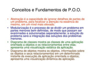 Conceitos e Fundamentos de P.O.O.

• Abstração é a capacidade de ignorar detalhes de partes de
  um problema, para focalizar a atenção na essência do
  mesmo, em um nível mais elevado.
• Modularização é o processo de se dividir um problema em
  partes menores bem definidas, de modo que possam ser
  examinadas e solucionadas separadamente; a solução do
  problema será a integração das soluções dos problemas
  menores.
• Diagrama de classes mostra as classes de uma aplicação
  orientada a objetos e os relacionamentos entre elas;
  apresenta uma visualização estática da aplicação.
• Diagrama de objetos mostra os objetos, informações sobre
  os objetos e seus relacionamentos em um determinado
  instante da execução da aplicação orientada a objetos;
  apresenta uma visualização dinâmica da aplicação.
 