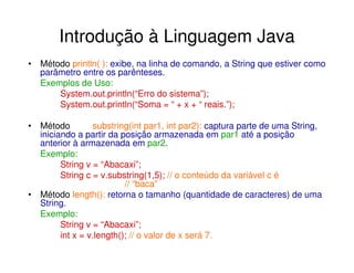 Introdução à Linguagem Java
• Método println( ): exibe, na linha de comando, a String que estiver como
  parâmetro entre os parênteses.
  Exemplos de Uso:
      System.out.println(“Erro do sistema”);
      System.out.println(“Soma = “ + x + “ reais.”);

• Método         substring(int par1, int par2): captura parte de uma String,
  iniciando a partir da posição armazenada em par1 até a posição
  anterior à armazenada em par2.
  Exemplo:
        String v = “Abacaxi”;
        String c = v.substring(1,5); // o conteúdo da variável c é
                          // “baca”
• Método length(): retorna o tamanho (quantidade de caracteres) de uma
  String.
  Exemplo:
        String v = “Abacaxi”;
        int x = v.length(); // o valor de x será 7.
 