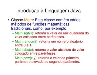 Introdução à Linguagem Java
• Classe Math: Esta classe contém vários
  métodos de funções matemáticas
  tradicionais, como, por exemplo:
  – Math.sqrt(x): retorna o valor da raiz quadrada do
    valor colocado entre parênteses.
  – Math.random(): retorna um número aleatório
    entre 0 e 1.
  – Math.abs(x): retorna o valor absoluto do valor
    colocado entre parênteses.
  – Math.pow(x,y): retorna o valor do primeiro
    parâmetro elevado ao segundo parâmetro.
 